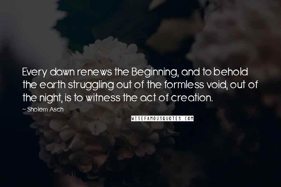 Sholem Asch Quotes: Every dawn renews the Beginning, and to behold the earth struggling out of the formless void, out of the night, is to witness the act of creation.