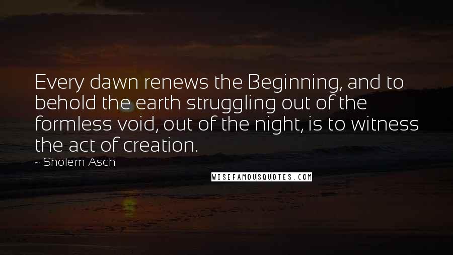 Sholem Asch Quotes: Every dawn renews the Beginning, and to behold the earth struggling out of the formless void, out of the night, is to witness the act of creation.