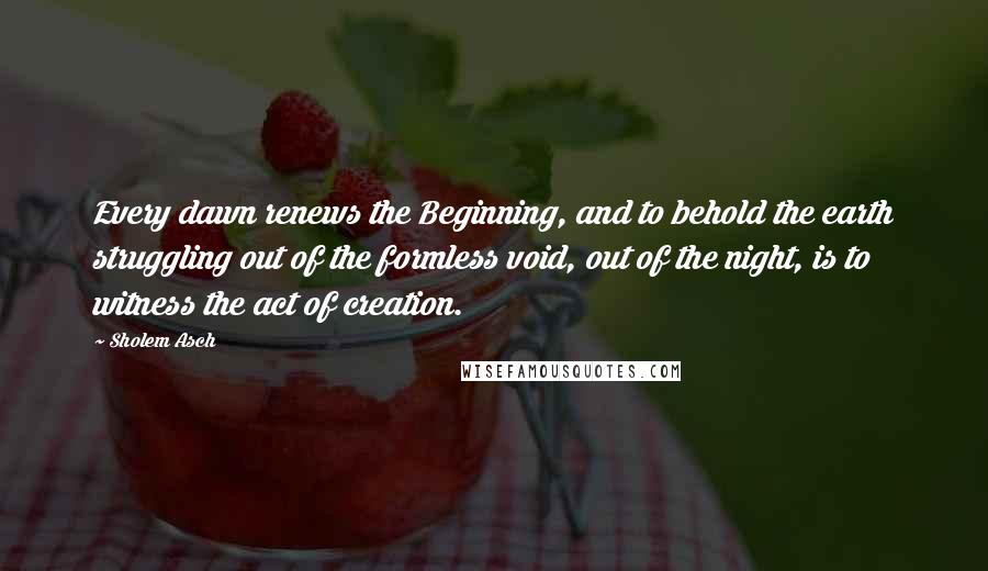 Sholem Asch Quotes: Every dawn renews the Beginning, and to behold the earth struggling out of the formless void, out of the night, is to witness the act of creation.