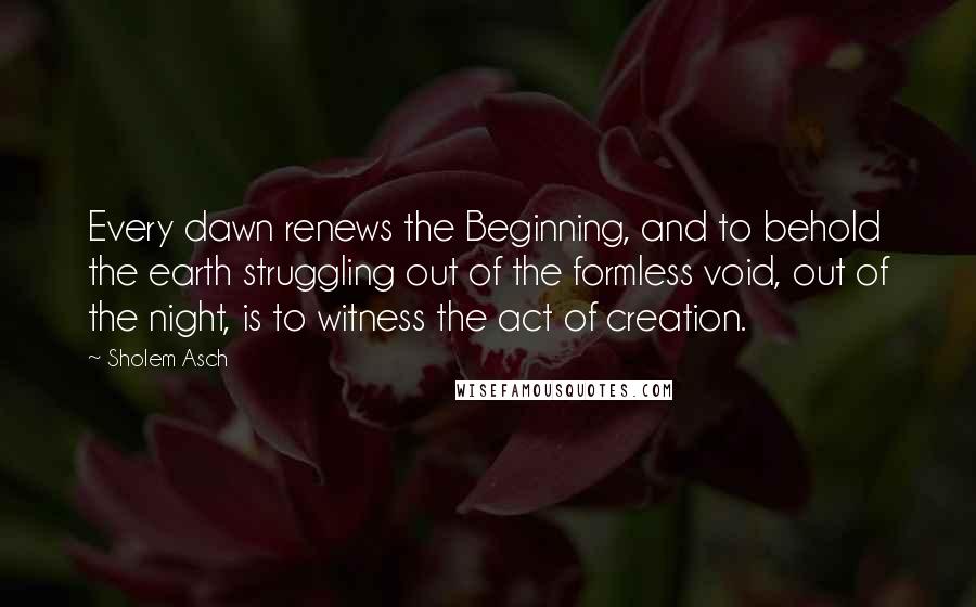 Sholem Asch Quotes: Every dawn renews the Beginning, and to behold the earth struggling out of the formless void, out of the night, is to witness the act of creation.