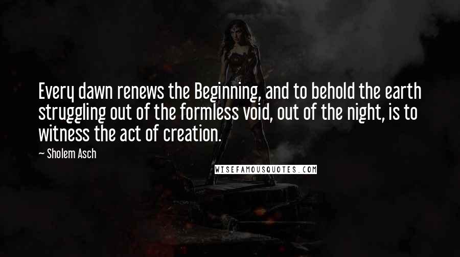 Sholem Asch Quotes: Every dawn renews the Beginning, and to behold the earth struggling out of the formless void, out of the night, is to witness the act of creation.