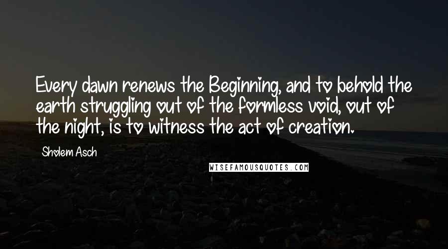 Sholem Asch Quotes: Every dawn renews the Beginning, and to behold the earth struggling out of the formless void, out of the night, is to witness the act of creation.