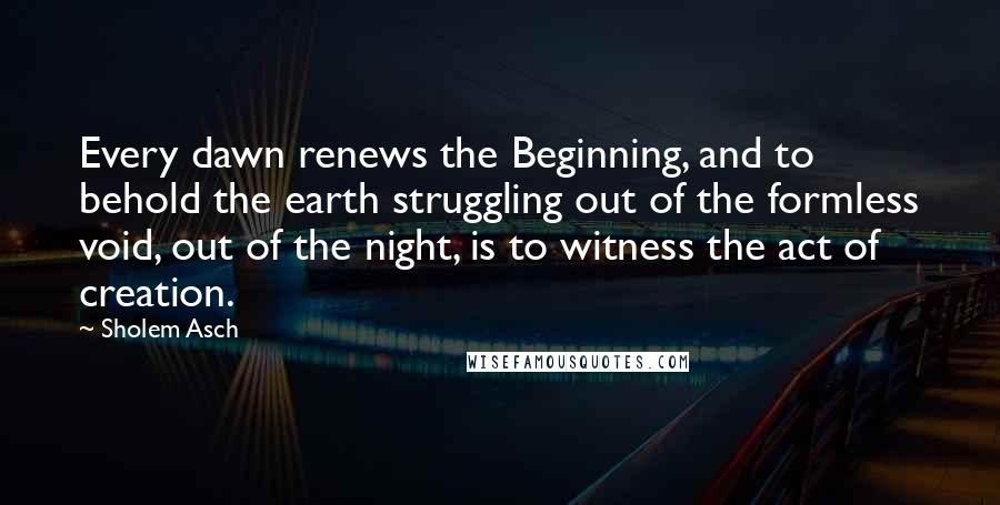 Sholem Asch Quotes: Every dawn renews the Beginning, and to behold the earth struggling out of the formless void, out of the night, is to witness the act of creation.