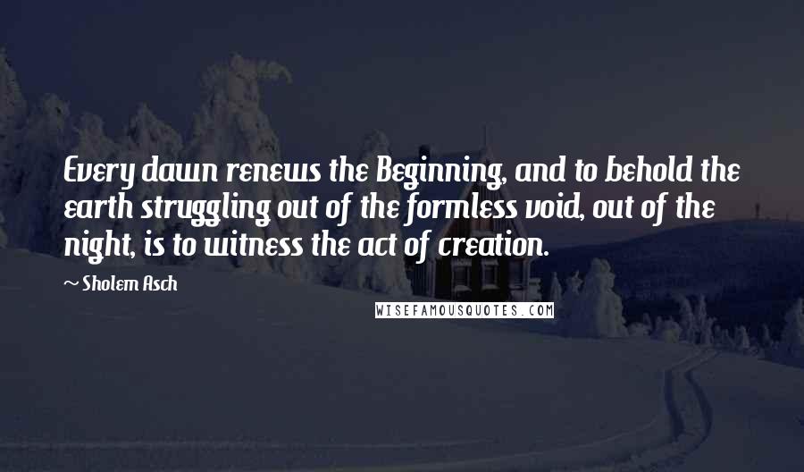 Sholem Asch Quotes: Every dawn renews the Beginning, and to behold the earth struggling out of the formless void, out of the night, is to witness the act of creation.