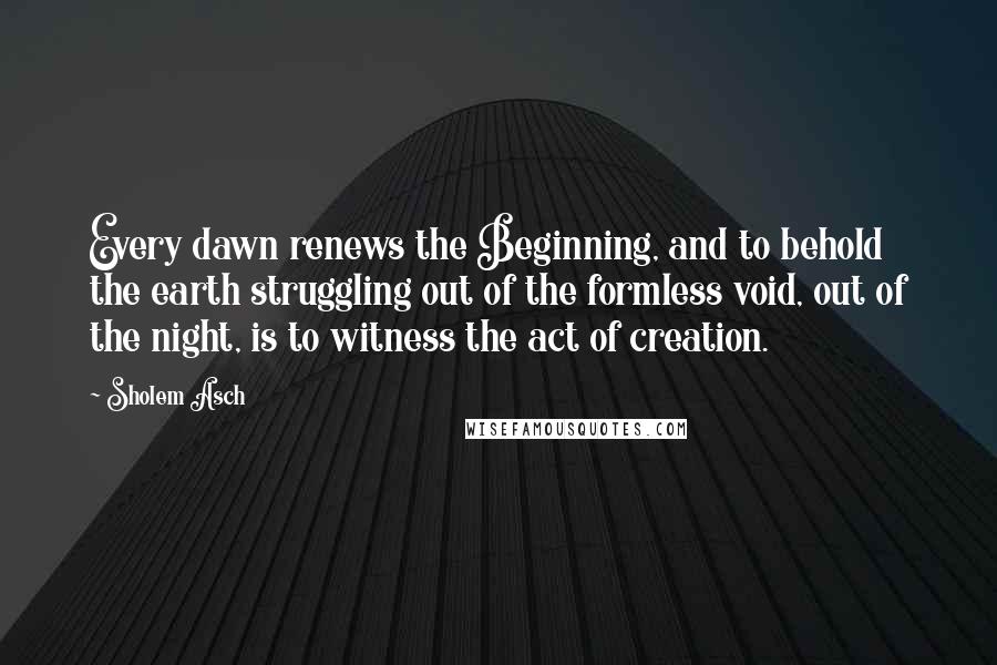 Sholem Asch Quotes: Every dawn renews the Beginning, and to behold the earth struggling out of the formless void, out of the night, is to witness the act of creation.