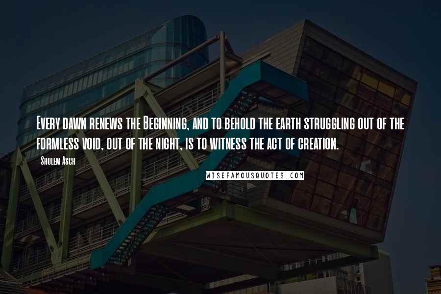 Sholem Asch Quotes: Every dawn renews the Beginning, and to behold the earth struggling out of the formless void, out of the night, is to witness the act of creation.