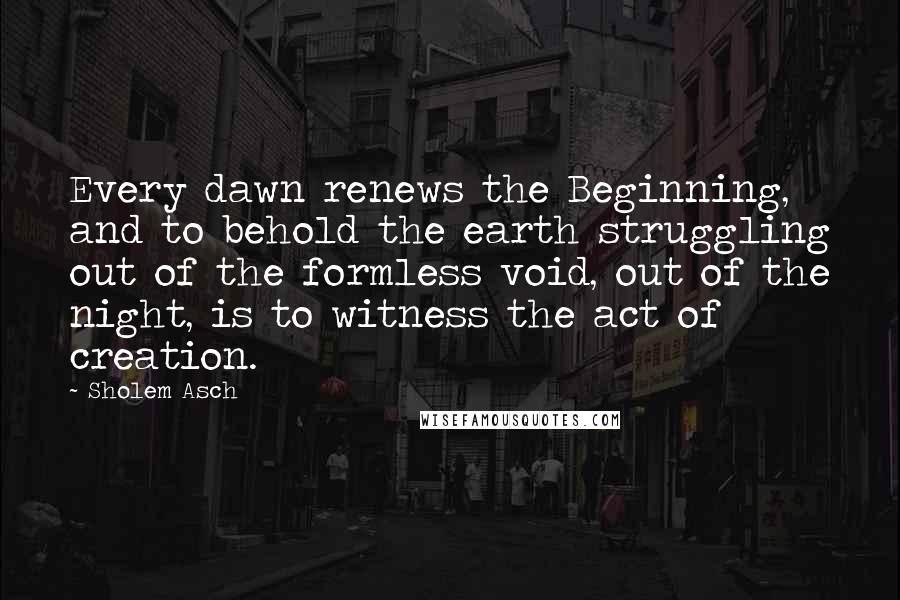 Sholem Asch Quotes: Every dawn renews the Beginning, and to behold the earth struggling out of the formless void, out of the night, is to witness the act of creation.