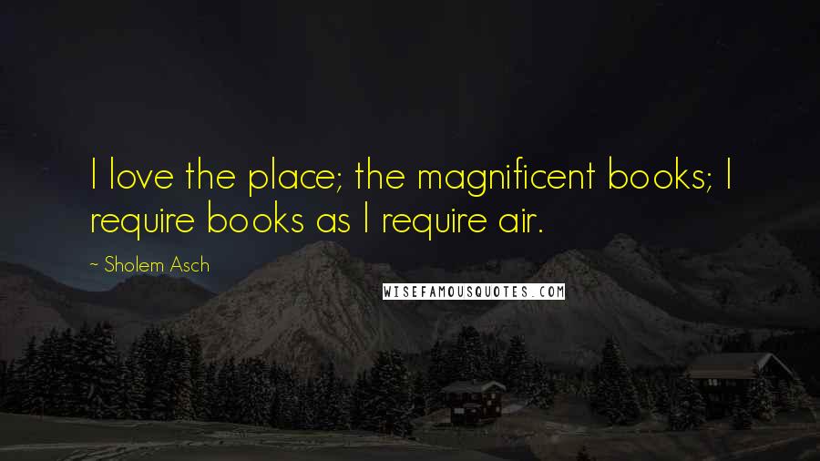 Sholem Asch Quotes: I love the place; the magnificent books; I require books as I require air.