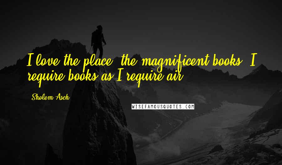 Sholem Asch Quotes: I love the place; the magnificent books; I require books as I require air.