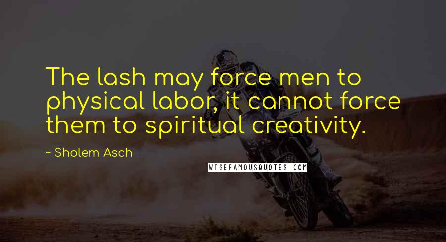 Sholem Asch Quotes: The lash may force men to physical labor, it cannot force them to spiritual creativity.