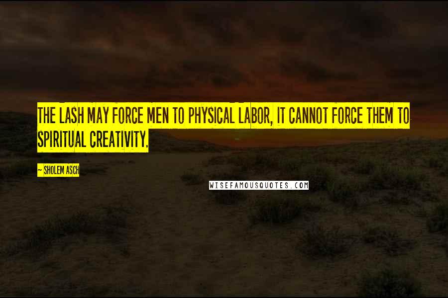 Sholem Asch Quotes: The lash may force men to physical labor, it cannot force them to spiritual creativity.