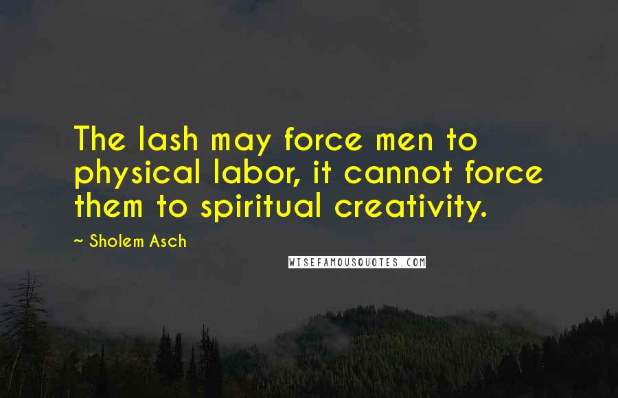 Sholem Asch Quotes: The lash may force men to physical labor, it cannot force them to spiritual creativity.