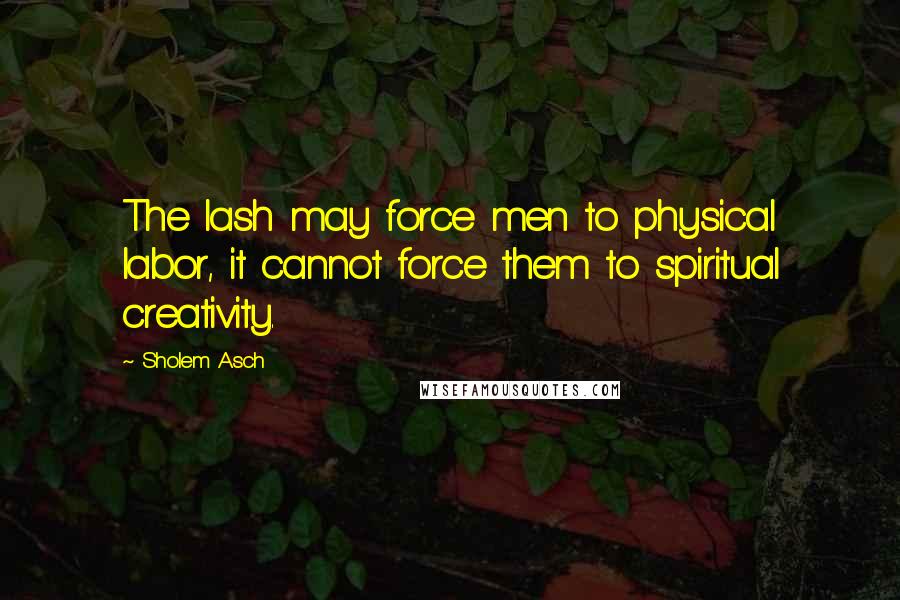 Sholem Asch Quotes: The lash may force men to physical labor, it cannot force them to spiritual creativity.