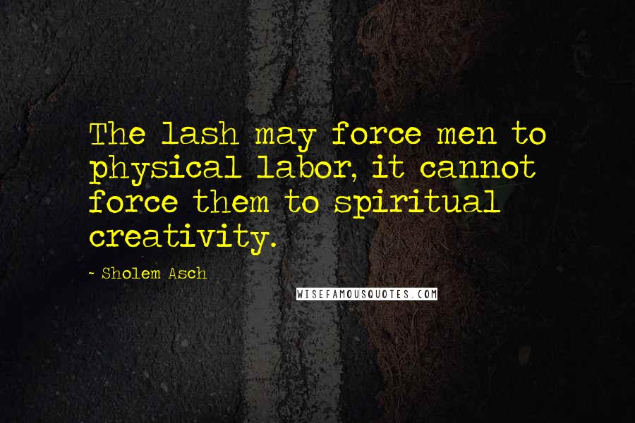 Sholem Asch Quotes: The lash may force men to physical labor, it cannot force them to spiritual creativity.