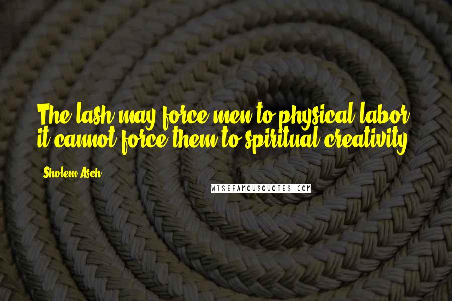 Sholem Asch Quotes: The lash may force men to physical labor, it cannot force them to spiritual creativity.