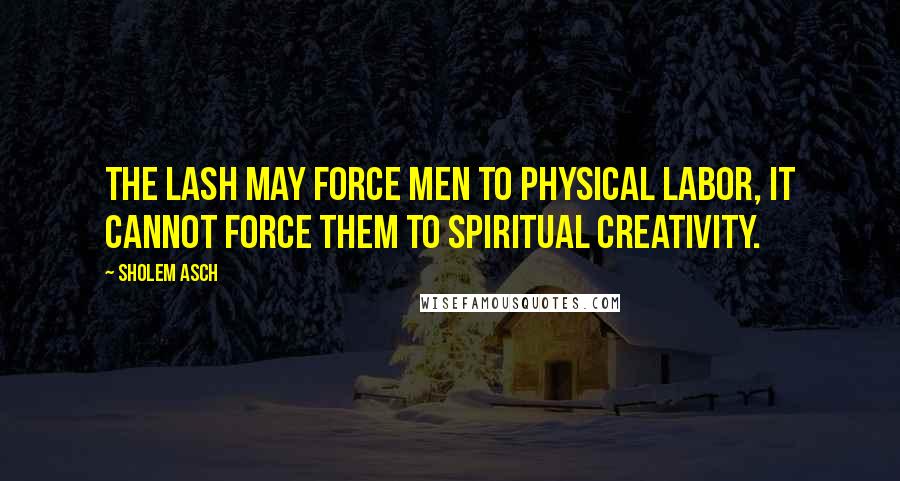 Sholem Asch Quotes: The lash may force men to physical labor, it cannot force them to spiritual creativity.