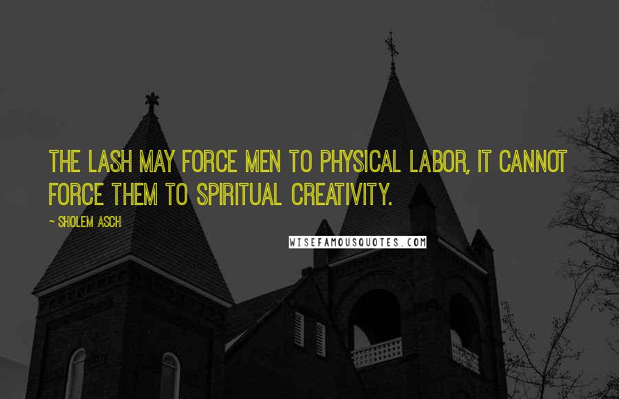 Sholem Asch Quotes: The lash may force men to physical labor, it cannot force them to spiritual creativity.