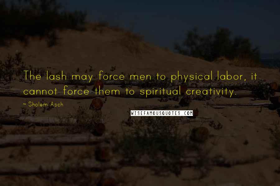 Sholem Asch Quotes: The lash may force men to physical labor, it cannot force them to spiritual creativity.