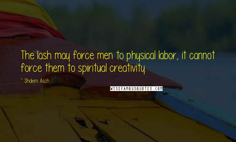 Sholem Asch Quotes: The lash may force men to physical labor, it cannot force them to spiritual creativity.