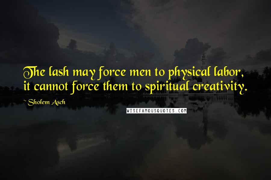 Sholem Asch Quotes: The lash may force men to physical labor, it cannot force them to spiritual creativity.