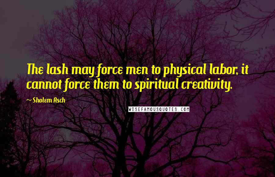 Sholem Asch Quotes: The lash may force men to physical labor, it cannot force them to spiritual creativity.