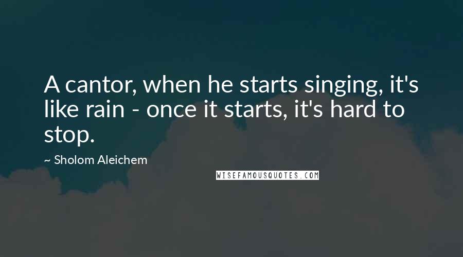 Sholom Aleichem Quotes: A cantor, when he starts singing, it's like rain - once it starts, it's hard to stop.