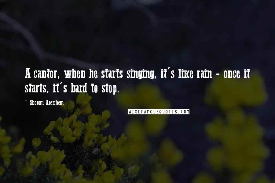 Sholom Aleichem Quotes: A cantor, when he starts singing, it's like rain - once it starts, it's hard to stop.