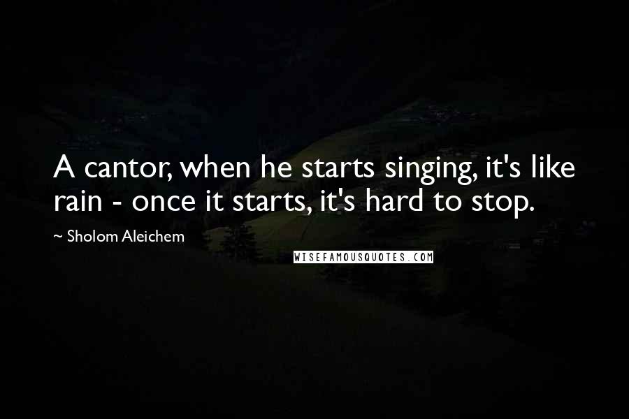 Sholom Aleichem Quotes: A cantor, when he starts singing, it's like rain - once it starts, it's hard to stop.