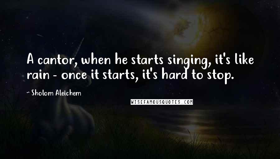 Sholom Aleichem Quotes: A cantor, when he starts singing, it's like rain - once it starts, it's hard to stop.