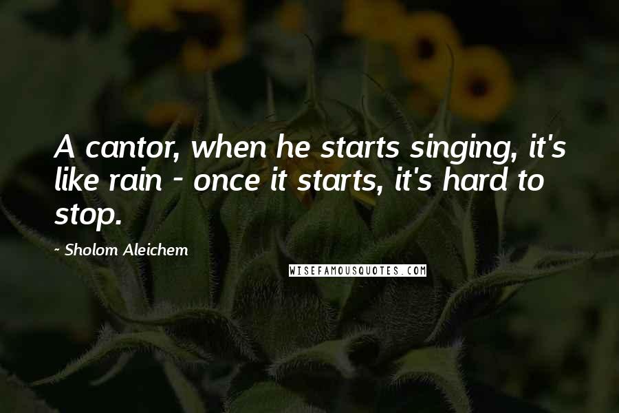 Sholom Aleichem Quotes: A cantor, when he starts singing, it's like rain - once it starts, it's hard to stop.