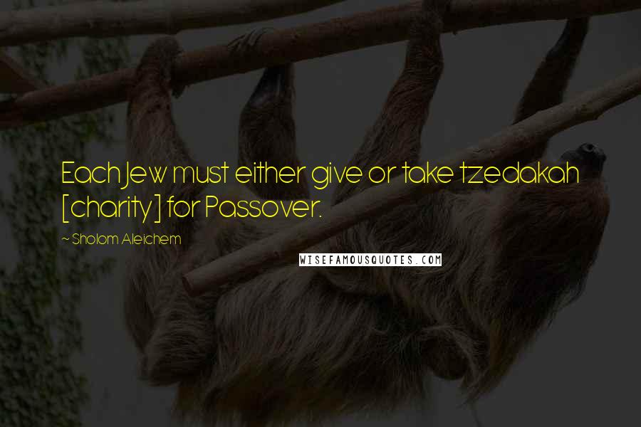 Sholom Aleichem Quotes: Each Jew must either give or take tzedakah [charity] for Passover.