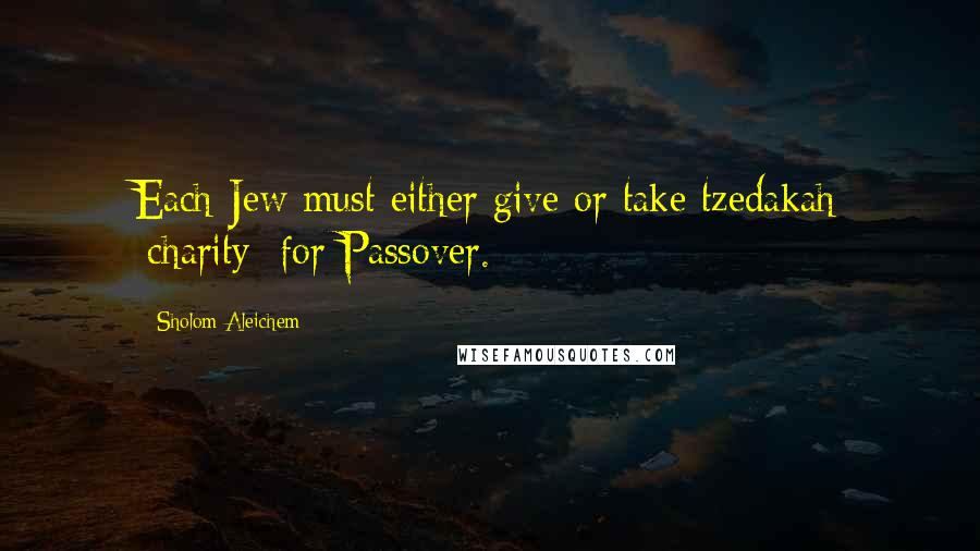 Sholom Aleichem Quotes: Each Jew must either give or take tzedakah [charity] for Passover.