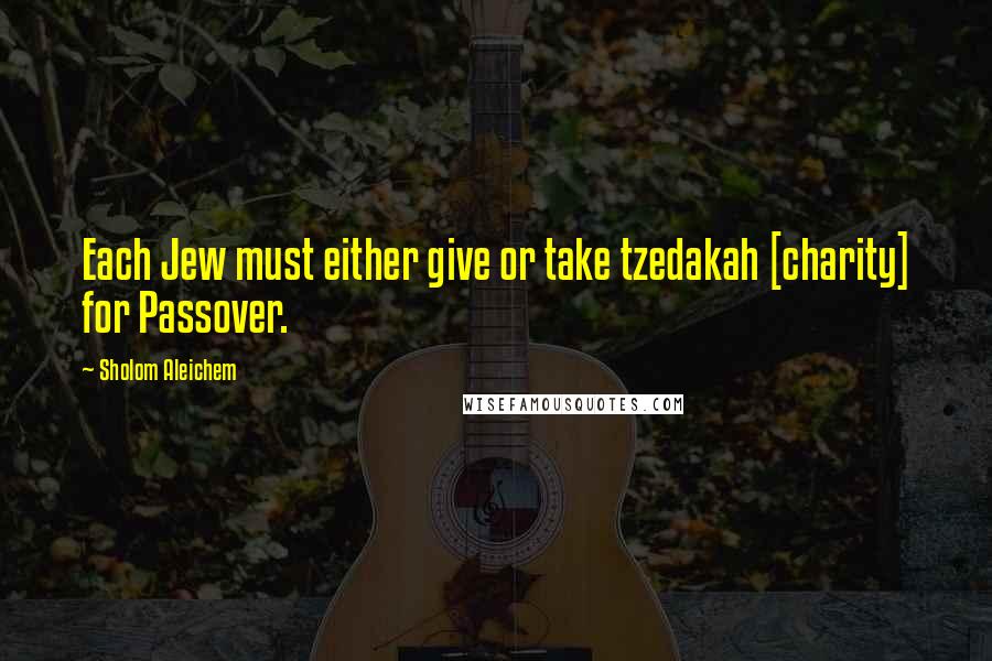 Sholom Aleichem Quotes: Each Jew must either give or take tzedakah [charity] for Passover.