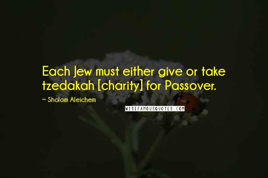 Sholom Aleichem Quotes: Each Jew must either give or take tzedakah [charity] for Passover.