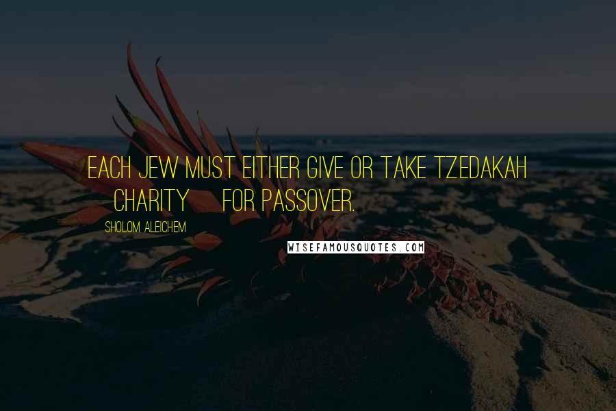 Sholom Aleichem Quotes: Each Jew must either give or take tzedakah [charity] for Passover.