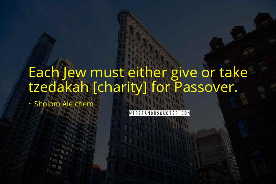 Sholom Aleichem Quotes: Each Jew must either give or take tzedakah [charity] for Passover.