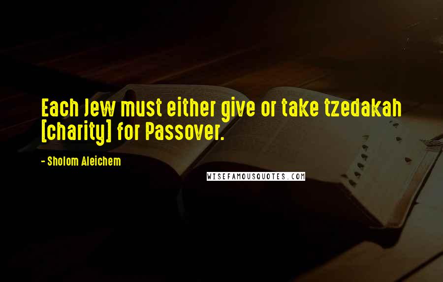 Sholom Aleichem Quotes: Each Jew must either give or take tzedakah [charity] for Passover.