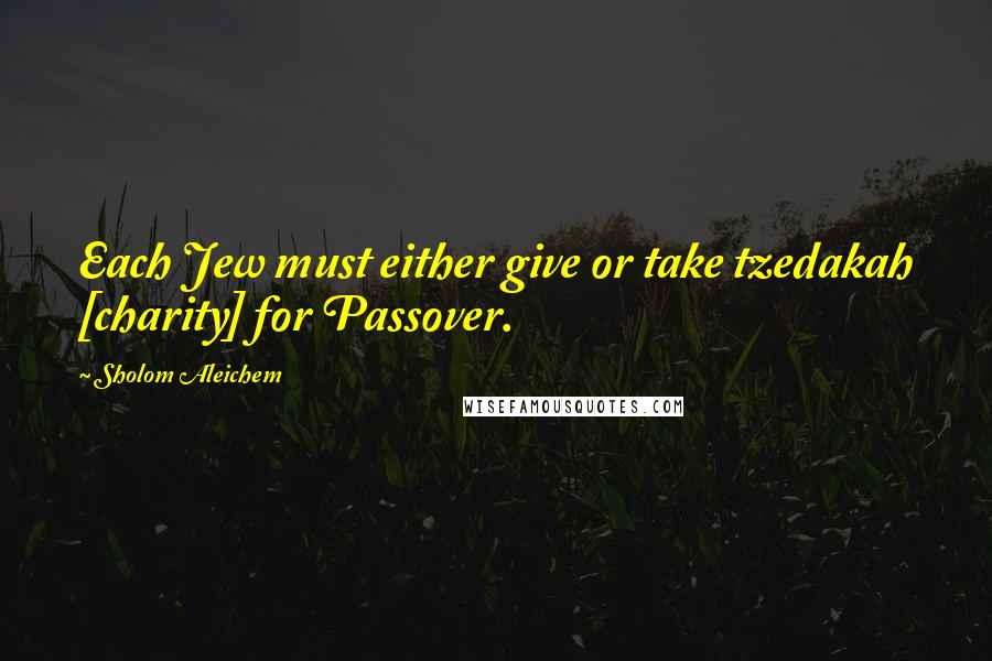 Sholom Aleichem Quotes: Each Jew must either give or take tzedakah [charity] for Passover.