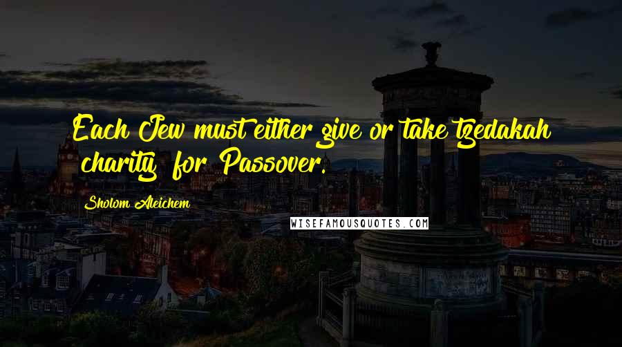 Sholom Aleichem Quotes: Each Jew must either give or take tzedakah [charity] for Passover.