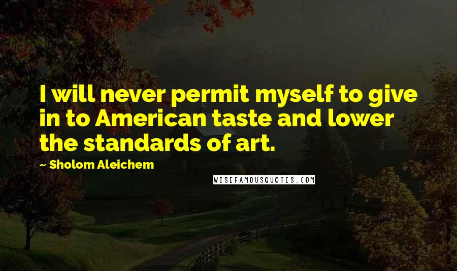 Sholom Aleichem Quotes: I will never permit myself to give in to American taste and lower the standards of art.