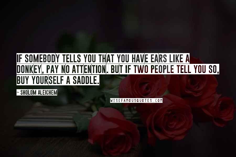 Sholom Aleichem Quotes: If somebody tells you that you have ears like a donkey, pay no attention. But if two people tell you so, buy yourself a saddle.