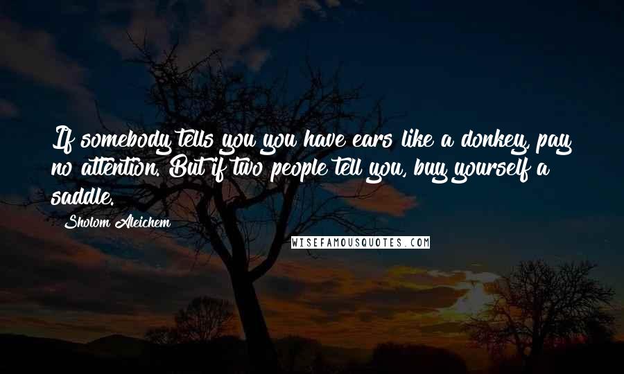Sholom Aleichem Quotes: If somebody tells you you have ears like a donkey, pay no attention. But if two people tell you, buy yourself a saddle.