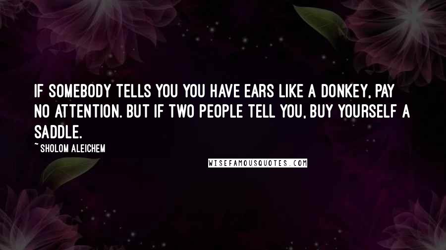 Sholom Aleichem Quotes: If somebody tells you you have ears like a donkey, pay no attention. But if two people tell you, buy yourself a saddle.