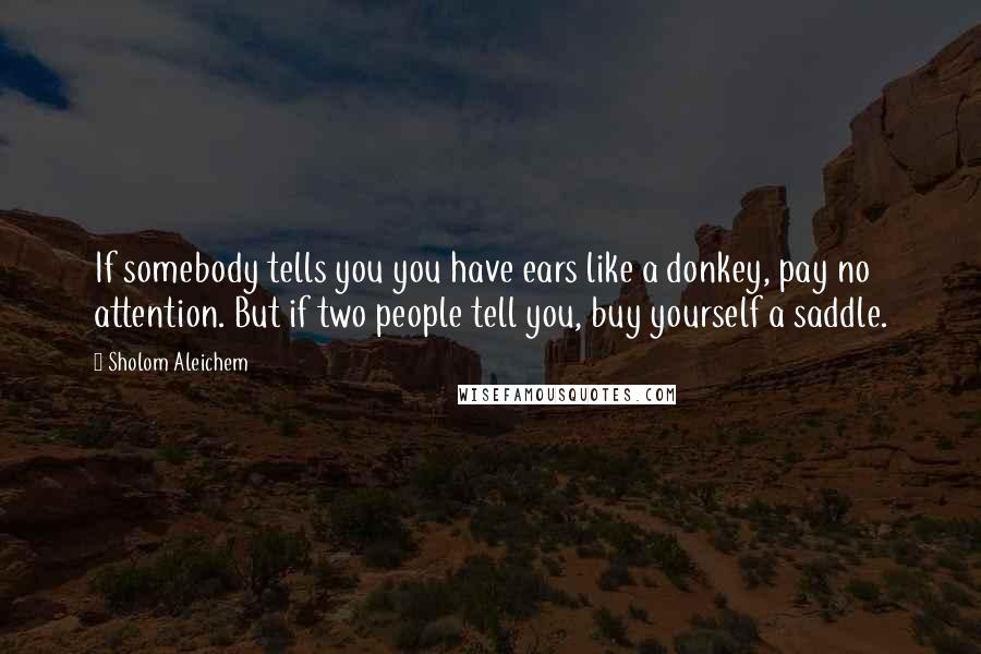 Sholom Aleichem Quotes: If somebody tells you you have ears like a donkey, pay no attention. But if two people tell you, buy yourself a saddle.
