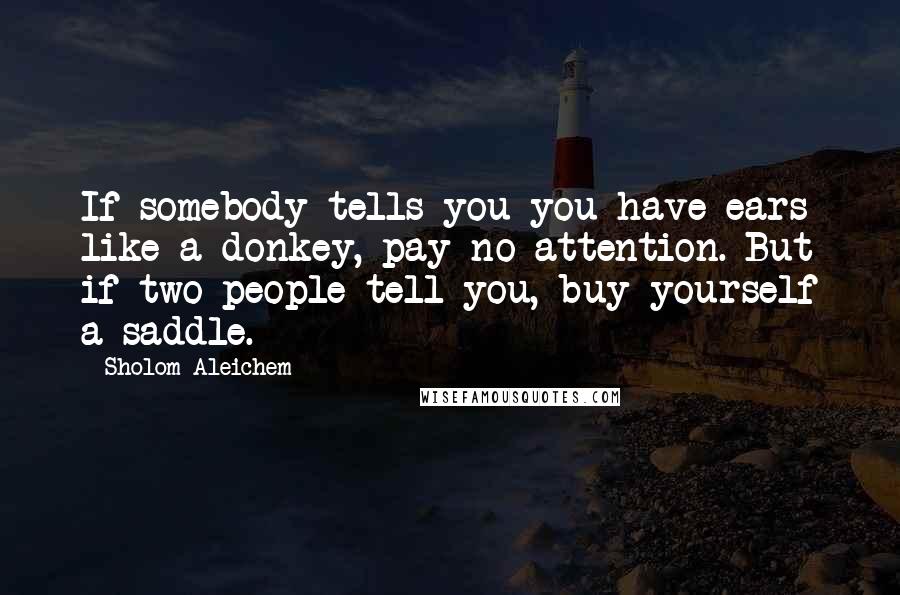 Sholom Aleichem Quotes: If somebody tells you you have ears like a donkey, pay no attention. But if two people tell you, buy yourself a saddle.