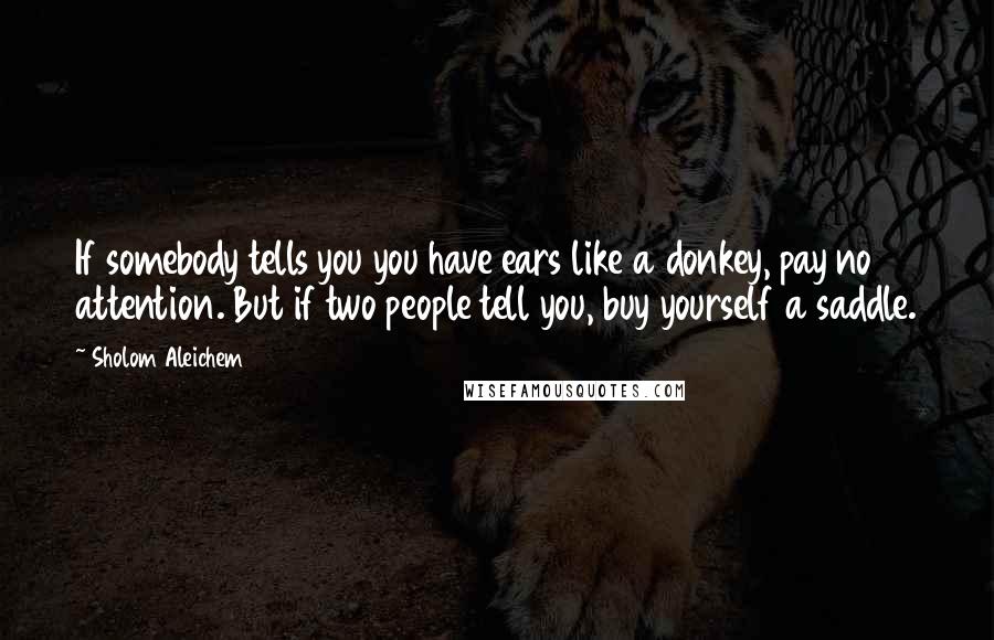 Sholom Aleichem Quotes: If somebody tells you you have ears like a donkey, pay no attention. But if two people tell you, buy yourself a saddle.