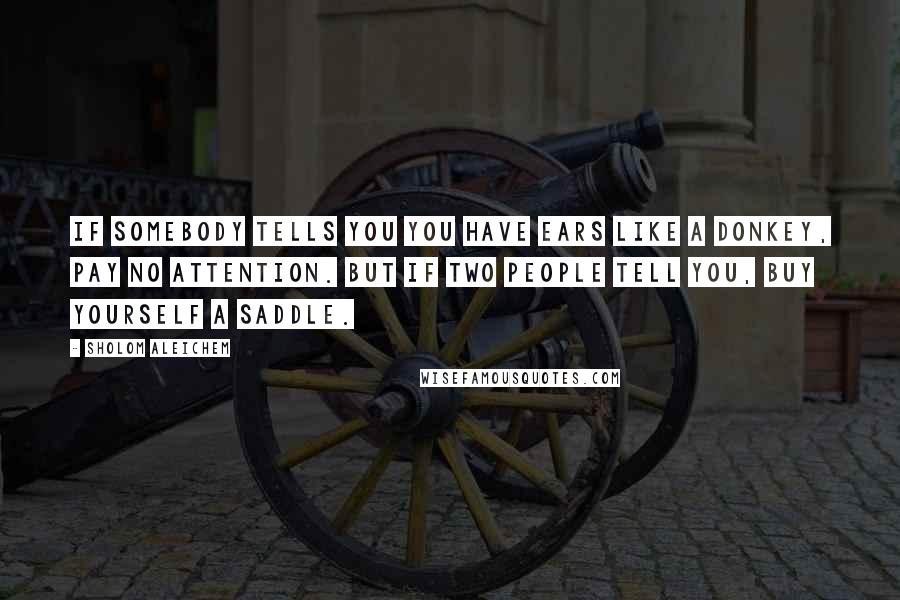 Sholom Aleichem Quotes: If somebody tells you you have ears like a donkey, pay no attention. But if two people tell you, buy yourself a saddle.