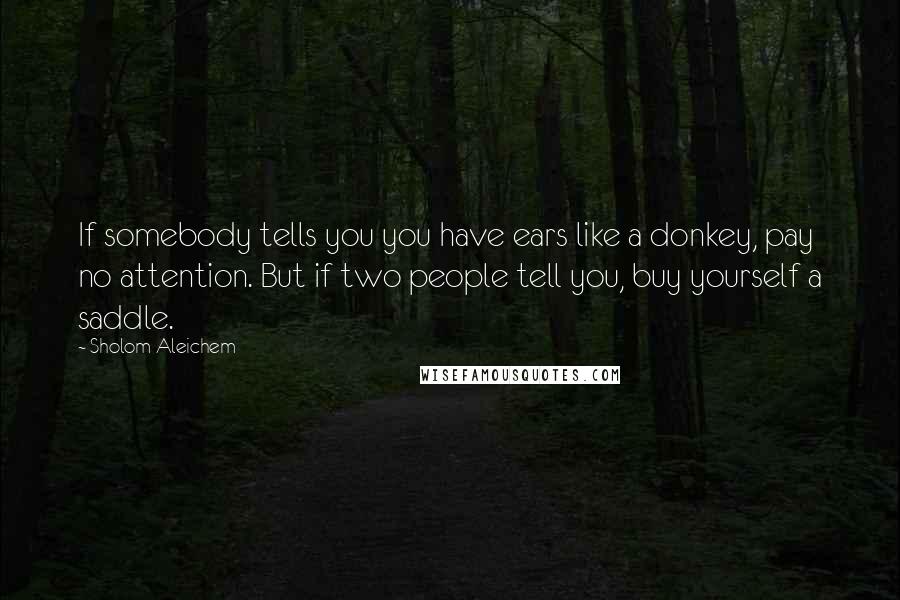 Sholom Aleichem Quotes: If somebody tells you you have ears like a donkey, pay no attention. But if two people tell you, buy yourself a saddle.