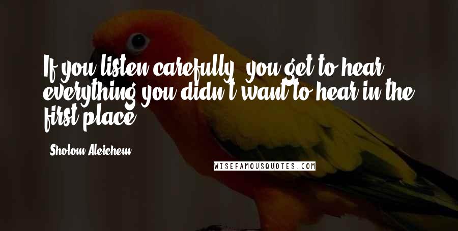 Sholom Aleichem Quotes: If you listen carefully, you get to hear everything you didn't want to hear in the first place.