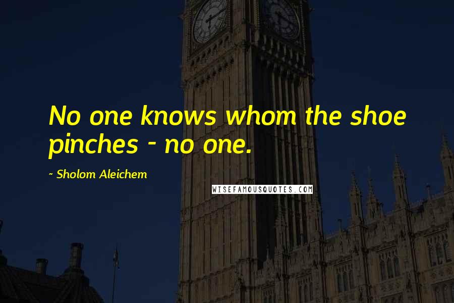 Sholom Aleichem Quotes: No one knows whom the shoe pinches - no one.